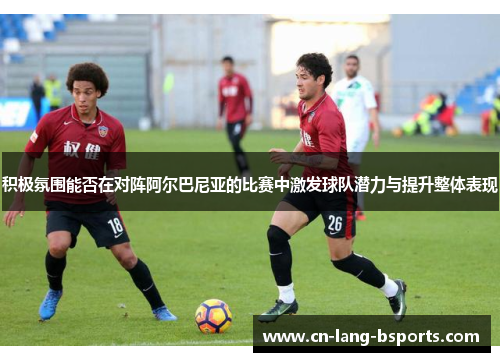 积极氛围能否在对阵阿尔巴尼亚的比赛中激发球队潜力与提升整体表现