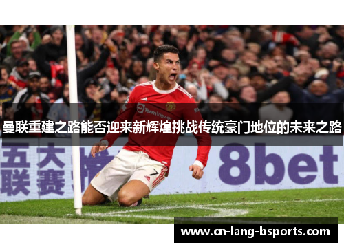 曼联重建之路能否迎来新辉煌挑战传统豪门地位的未来之路 曼联重建之路能否迎来新辉煌挑战传统豪门地位的未来之路