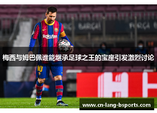 梅西与姆巴佩谁能继承足球之王的宝座引发激烈讨论 梅西与姆巴佩谁能继承足球之王的宝座引发激烈讨论