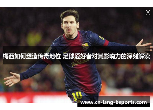 梅西如何塑造传奇地位 足球爱好者对其影响力的深刻解读