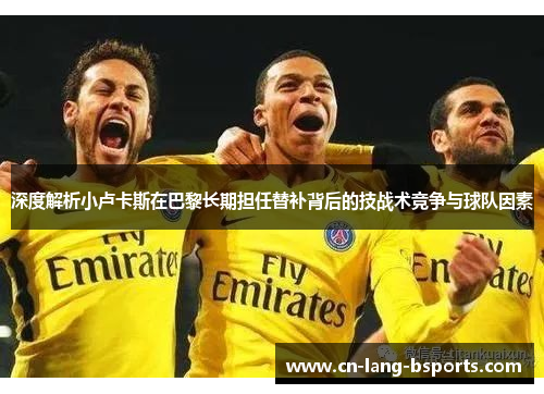 深度解析小卢卡斯在巴黎长期担任替补背后的技战术竞争与球队因素 深度解析小卢卡斯在巴黎长期担任替补背后的技战术竞争与球队因素
