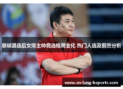 蔡斌退选后女排主帅竞选格局变化 热门人选及前景分析 蔡斌退选后女排主帅竞选格局变化 热门人选及前景分析