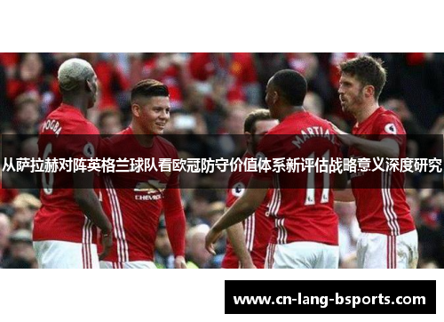 从萨拉赫对阵英格兰球队看欧冠防守价值体系新评估战略意义深度研究 从萨拉赫对阵英格兰球队看欧冠防守价值体系新评估战略意义深度研究