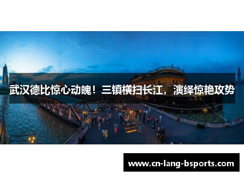 武汉德比惊心动魄！三镇横扫长江，演绎惊艳攻势