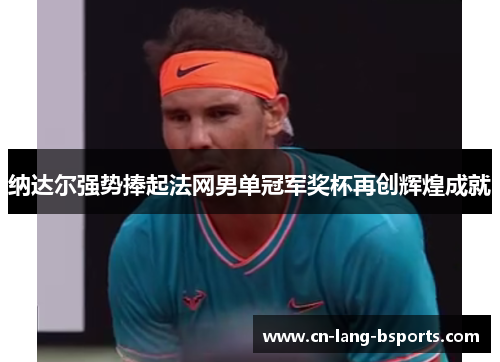 纳达尔强势捧起法网男单冠军奖杯再创辉煌成就