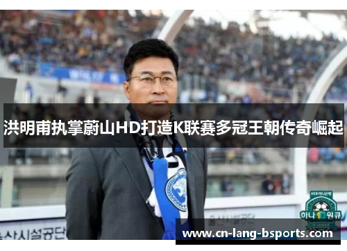 洪明甫执掌蔚山HD打造K联赛多冠王朝传奇崛起 洪明甫执掌蔚山HD打造K联赛多冠王朝传奇崛起