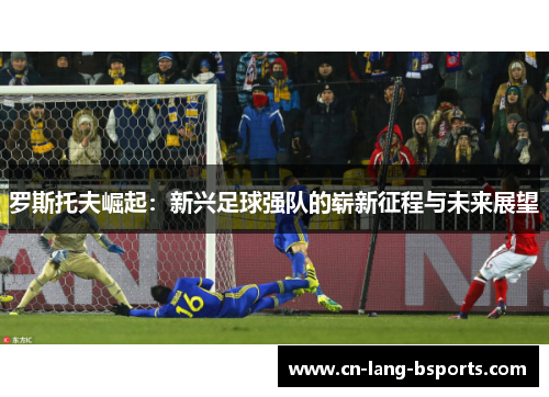 罗斯托夫崛起:新兴足球强队的崭新征程与未来展望 罗斯托夫崛起:新兴足球强队的崭新征程与未来展望
